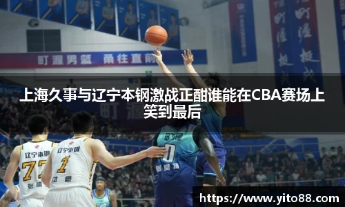 上海久事与辽宁本钢激战正酣谁能在CBA赛场上笑到最后